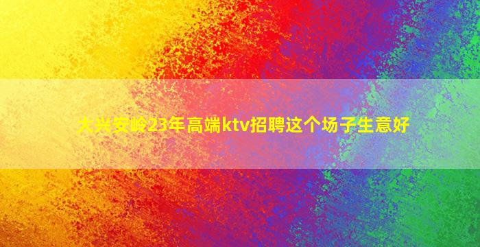 大兴安岭23年高端ktv招聘这个场子生意好